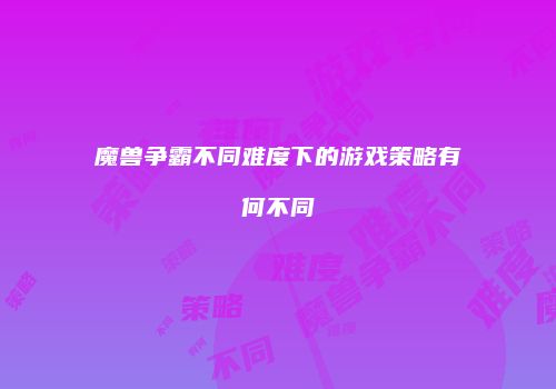 魔兽争霸不同难度下的游戏策略有何不同