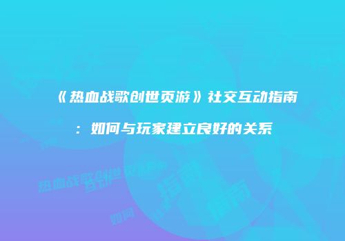《热血战歌创世页游》社交互动指南：如何与玩家建立良好的关系