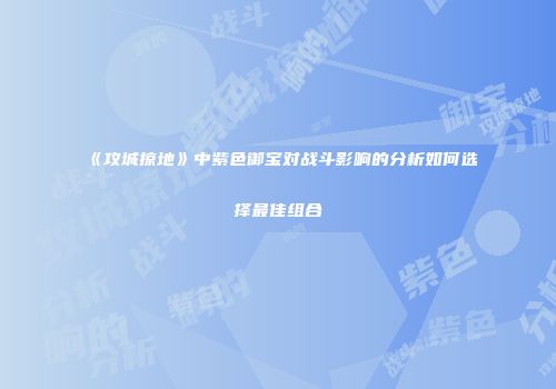 《攻城掠地》中紫色御宝对战斗影响的分析如何选择最佳组合