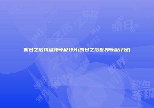 明日之后钓鱼线等级划分(明日之后世界等级评定)