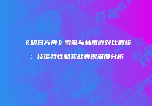《明日方舟》雪雉与林雨霞对比解析：技能特性和实战表现深度分析
