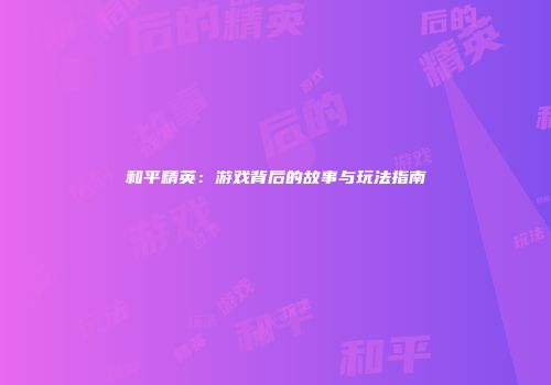 和平精英：游戏背后的故事与玩法指南