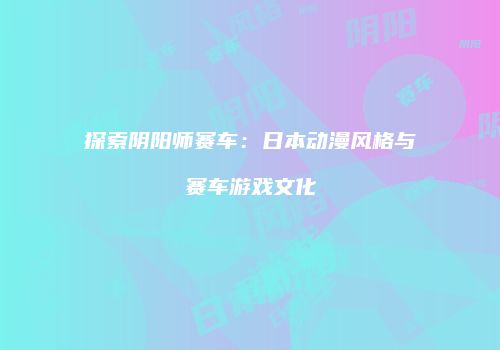 探索阴阳师赛车：日本动漫风格与赛车游戏文化