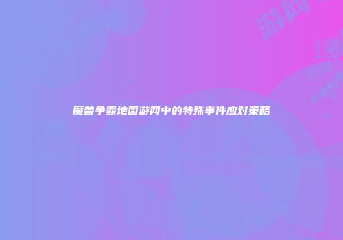 魔兽争霸地图游网中的特殊事件应对策略