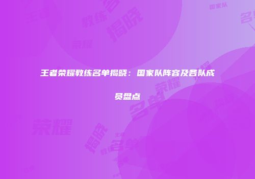 王者荣耀教练名单揭晓：国家队阵容及各队成员盘点