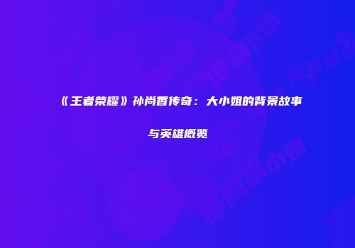 《王者荣耀》孙尚香传奇：大小姐的背景故事与英雄概览