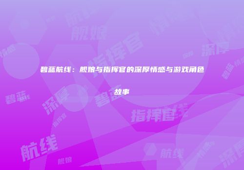 碧蓝航线：舰娘与指挥官的深厚情感与游戏角色故事