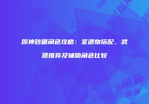 原神砂糖角色攻略：圣遗物搭配、武器推荐及辅助角色比较