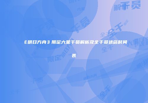 《明日方舟》限定六星干员解析及全干员进店时间表