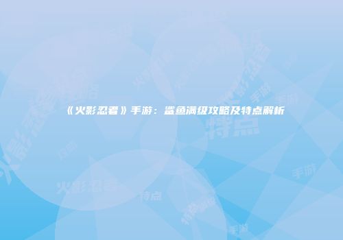 《火影忍者》手游：鲨鱼满级攻略及特点解析
