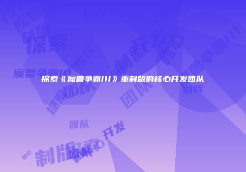 探索《魔兽争霸III》重制版的核心开发团队