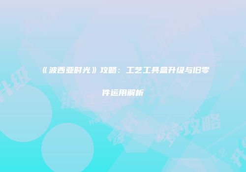 《波西亚时光》攻略：工艺工具盒升级与旧零件运用解析