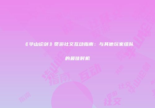 《华山论剑》页游社交互动指南：与其他玩家组队的最佳时机