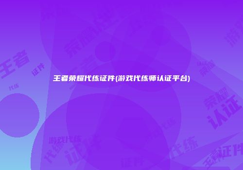王者荣耀代练证件(游戏代练师认证平台)