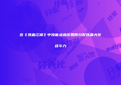 在《热血江湖》中技能点应该如何分配以最大化战斗力