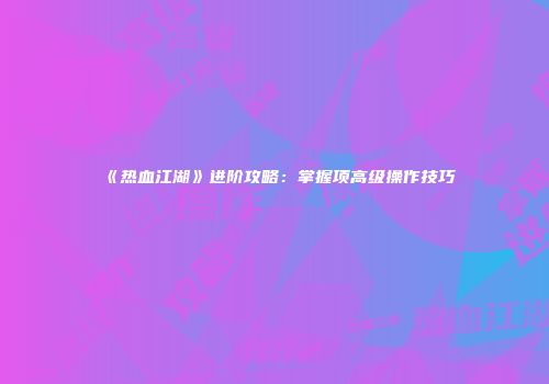 《热血江湖》进阶攻略：掌握项高级操作技巧