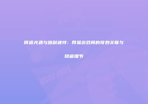 简谱光遇与哈利波特：网易游戏间的奇妙关联与隐藏细节