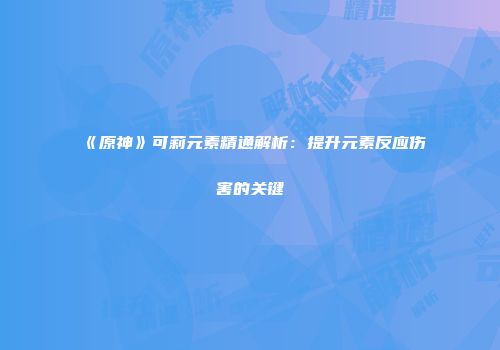 《原神》可莉元素精通解析：提升元素反应伤害的关键