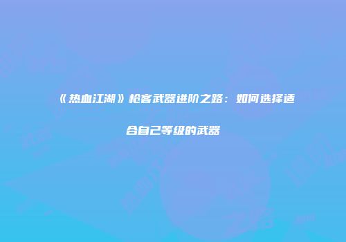 《热血江湖》枪客武器进阶之路：如何选择适合自己等级的武器