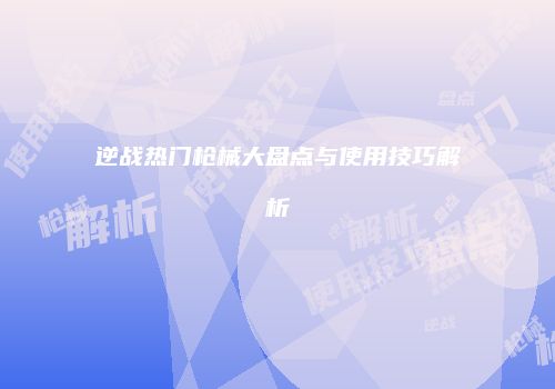 逆战热门枪械大盘点与使用技巧解析