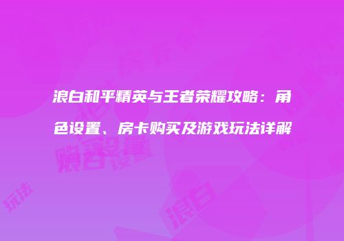 浪白和平精英与王者荣耀攻略：角色设置、房卡购买及游戏玩法详解