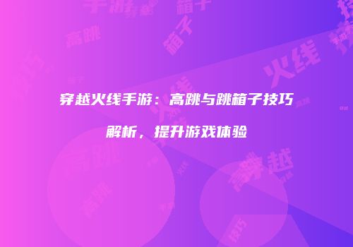 穿越火线手游：高跳与跳箱子技巧解析，提升游戏体验