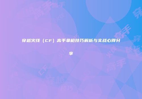 穿越火线（CF）高手拿枪技巧解析与实战心得分享