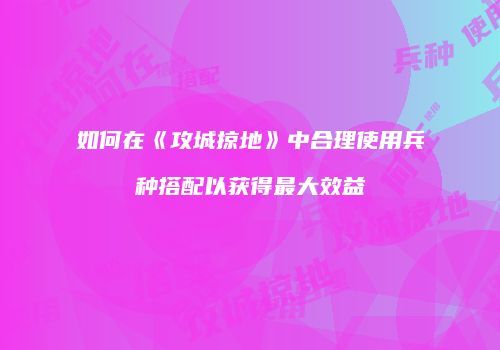 如何在《攻城掠地》中合理使用兵种搭配以获得最大效益