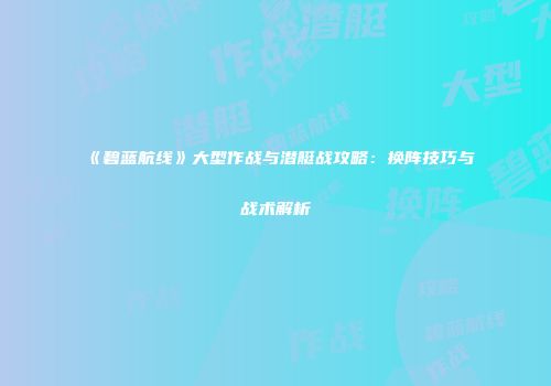 《碧蓝航线》大型作战与潜艇战攻略：换阵技巧与战术解析