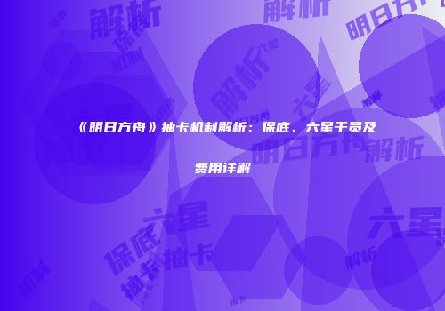 《明日方舟》抽卡机制解析：保底、六星干员及费用详解