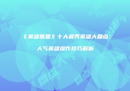 《英雄联盟》十大最秀英雄大盘点：人气英雄操作技巧解析