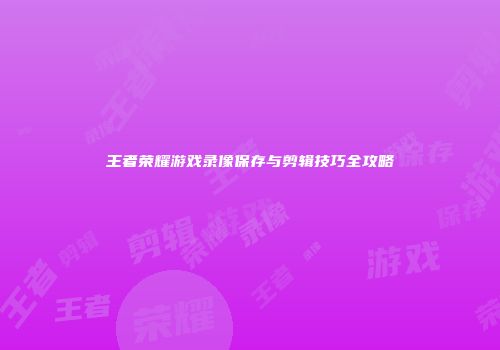 王者荣耀游戏录像保存与剪辑技巧全攻略