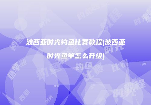 波西亚时光钓鱼比赛教程(波西亚时光鱼竿怎么升级)