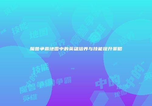 魔兽争霸地图中的英雄培养与技能提升策略