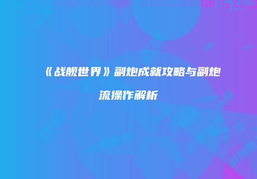 《战舰世界》副炮成就攻略与副炮流操作解析