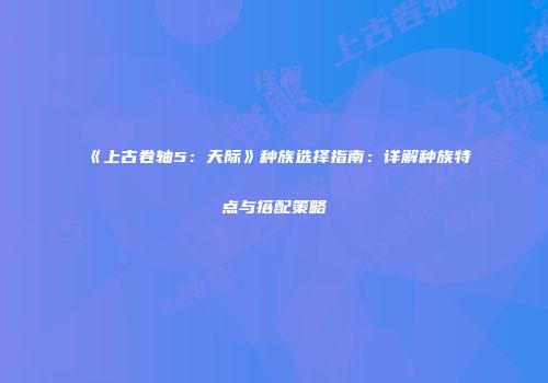《上古卷轴5：天际》种族选择指南：详解种族特点与搭配策略