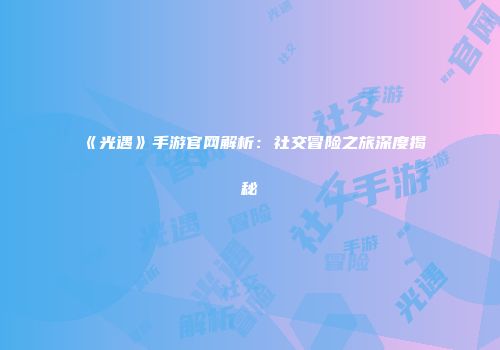 《光遇》手游官网解析：社交冒险之旅深度揭秘