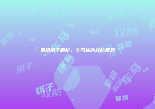 象棋棋子解析：车马炮的攻防智慧