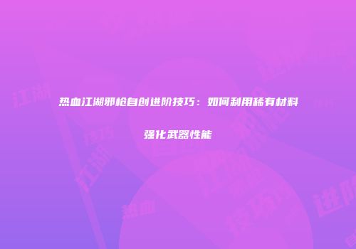热血江湖邪枪自创进阶技巧:如何利用稀有材料强化武器性能