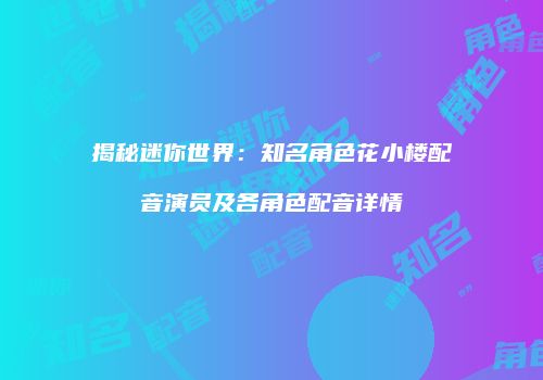 揭秘迷你世界：知名角色花小楼配音演员及各角色配音详情
