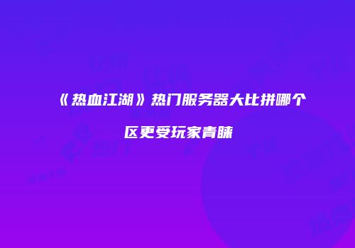 《热血江湖》热门服务器大比拼哪个区更受玩家青睐
