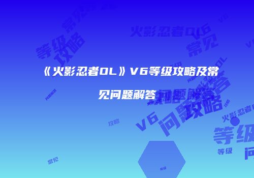 《火影忍者OL》V6等级攻略及常见问题解答