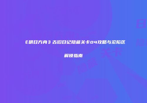 《明日方舟》古旧日记隐藏关卡04攻略与沦陷区解锁指南
