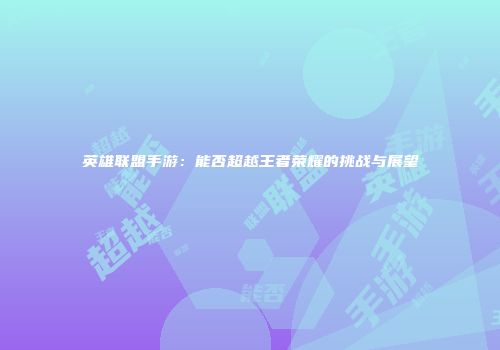 英雄联盟手游：能否超越王者荣耀的挑战与展望