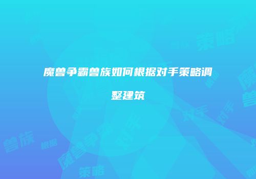 魔兽争霸兽族如何根据对手策略调整建筑