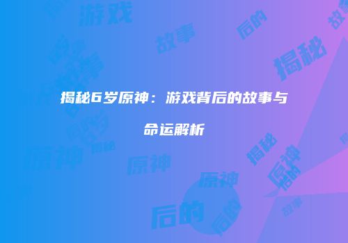揭秘6岁原神：游戏背后的故事与命运解析