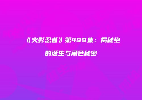《火影忍者》第499集：揭秘绝的诞生与角色秘密