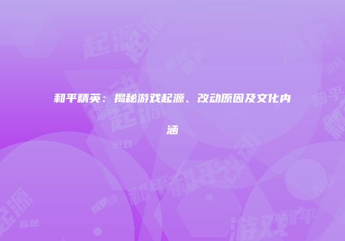 和平精英：揭秘游戏起源、改动原因及文化内涵