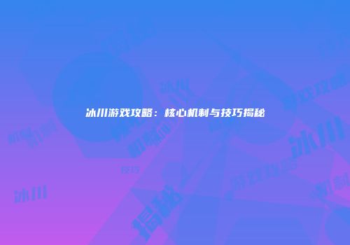 冰川游戏攻略：核心机制与技巧揭秘