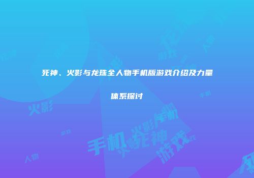 死神、火影与龙珠全人物手机版游戏介绍及力量体系探讨